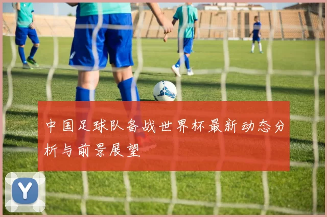 中国足球队备战世界杯最新动态分析与前景展望