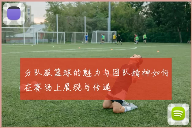 分队服篮球的魅力与团队精神如何在赛场上展现与传递