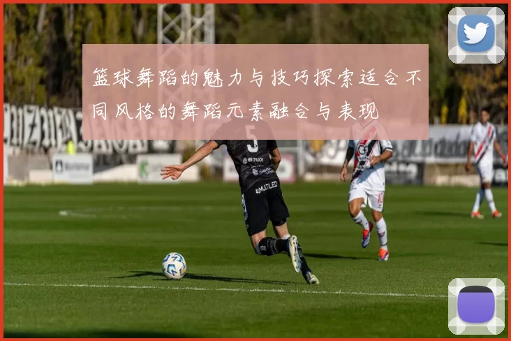 篮球舞蹈的魅力与技巧探索适合不同风格的舞蹈元素融合与表现