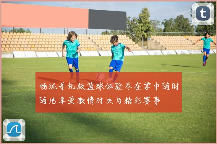 畅玩手机版篮球体验尽在掌中随时随地享受激情对决与精彩赛事